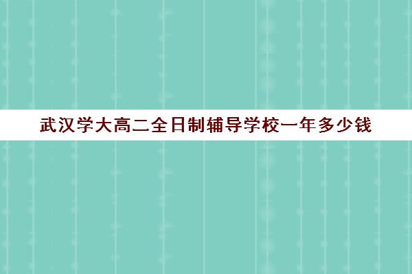 武汉学大高二全日制辅导学校一年多少钱(武汉大学学费一览表)