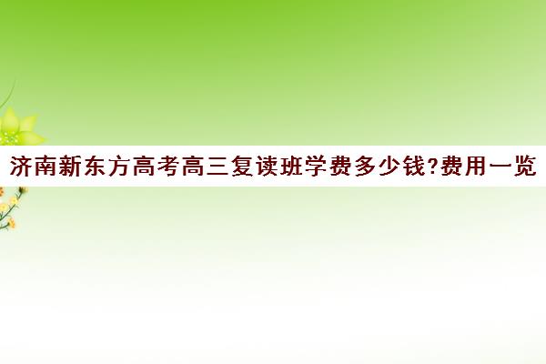 济南新东方高考高三复读班学费多少钱?费用一览表(济南高三复读学校有哪些)