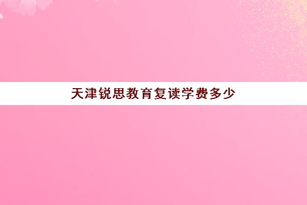 天津锐思教育复读学费多少(天津高考复读生如何办理复读)