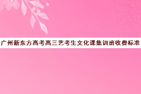 广州新东方高考高三艺考生文化课集训班收费标准价格一览(高三艺考集训费用多少)