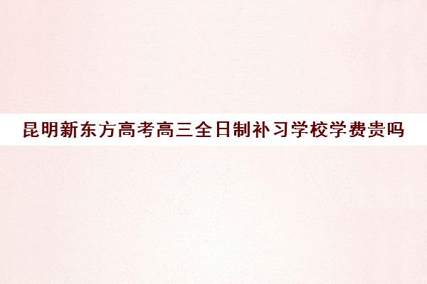 昆明新东方高考高三全日制补习学校学费贵吗