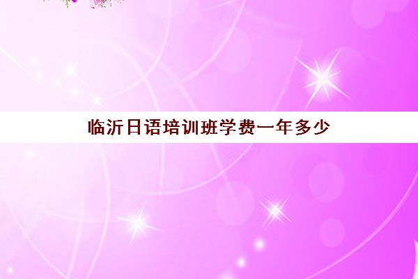 临沂日语培训班学费一年多少(临沂学日语培训机构)