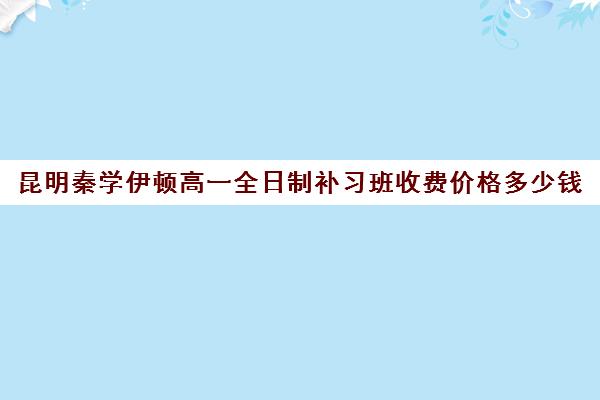 昆明秦学伊顿高一全日制补习班收费价格多少钱