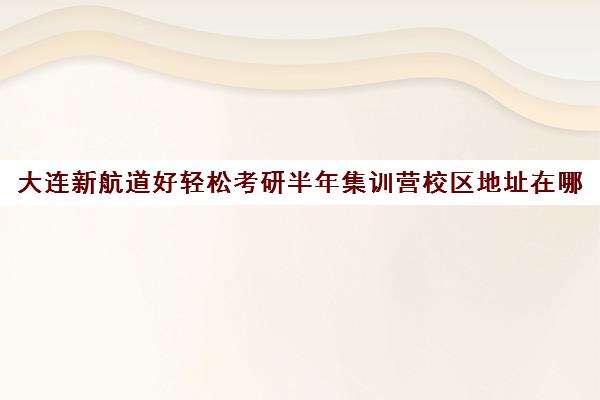 大连新航道好轻松考研半年集训营校区地址在哪（新航道好轻松考研）