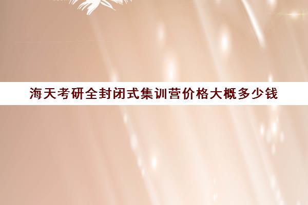 海天考研全封闭式集训营价格大概多少钱（考研半年集训营哪个好）