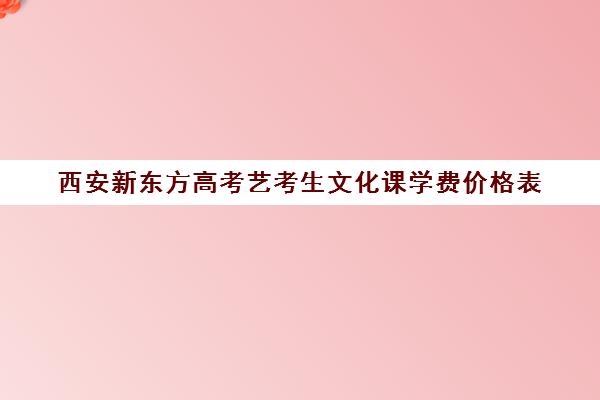 西安新东方高考艺考生文化课学费价格表(艺考文化课集训学校哪里好)