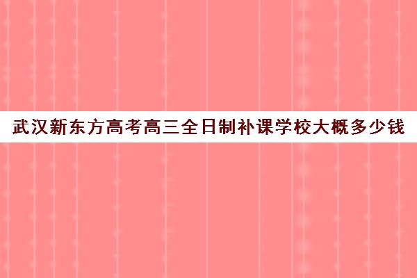 武汉新东方高考高三全日制补课学校大概多少钱(郑州新东方高三全日制)