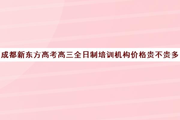 成都新东方高考高三全日制培训机构价格贵不贵多少钱一年(高三全日制学校及费用)