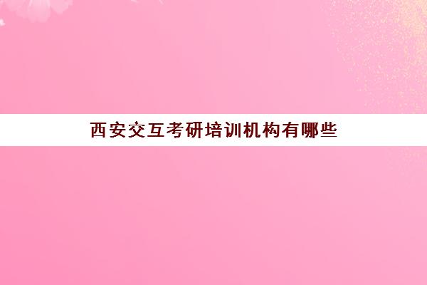 西安交互考研培训机构有哪些(西安学府考研机构怎么样)