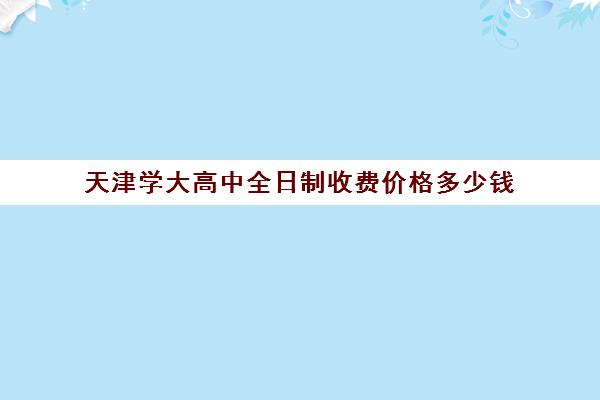 天津学大高中全日制收费价格多少钱(天津全日制大专扩招)