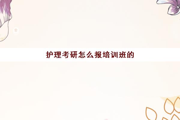 护理考研怎么报培训班(护理考研有必要报班吗)