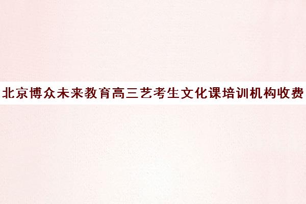 北京博众未来教育高三艺考生文化课培训机构收费标准价格一览(北京艺考机构实力排名)