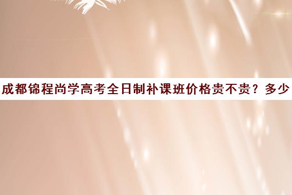 成都锦程尚学高考全日制补课班价格贵不贵？多少钱一年(成都高三全日制补课一般多少钱