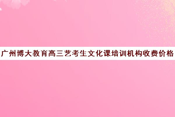 广州博大教育高三艺考生文化课培训机构收费价格多少钱(高三艺考生文化课集训多少钱)