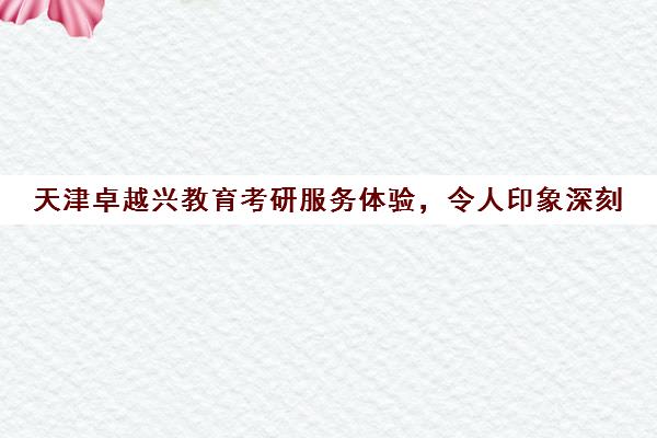 天津卓越兴教育考研服务体验，令人印象深刻