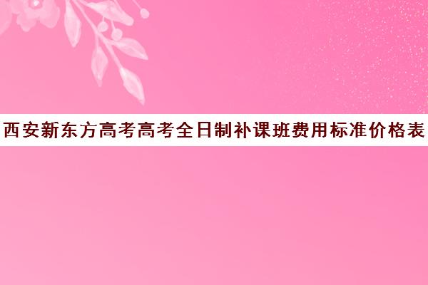 西安新东方高考高考全日制补课班费用标准价格表(西安高考补课最哪个学校好)