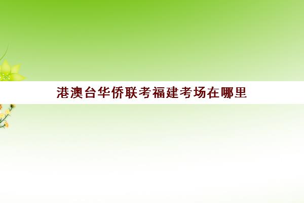 港澳台华侨联考福建考场在哪里(华侨考试怎么报考)