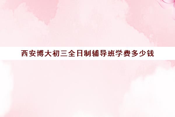 西安博大初三全日制辅导班学费多少钱(西安博爱学校学费多少)