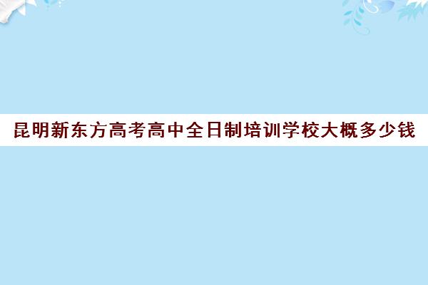 昆明新东方高考高中全日制培训学校大概多少钱(昆明高中培训机构哪家好)