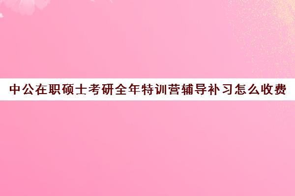 中公在职硕士考研全年特训营辅导补习怎么收费