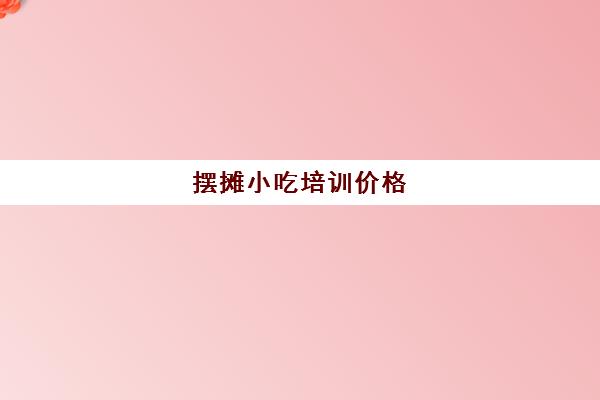 摆摊小吃培训价格(小吃培训班学费一览表)