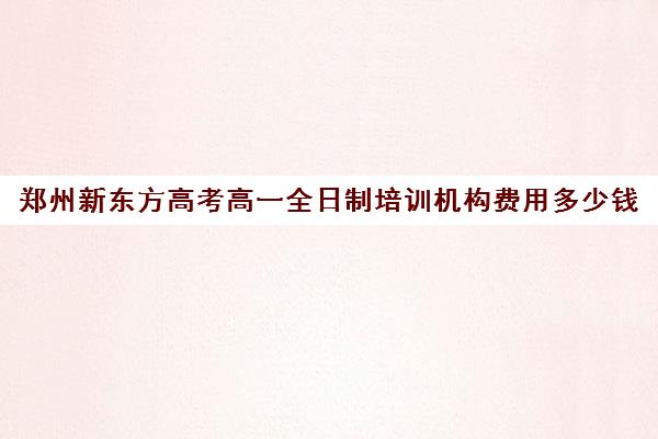 郑州新东方高考高一全日制培训机构费用多少钱(郑州高考辅导机构哪个好)