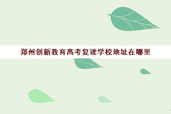 郑州创新教育高考复读学校地址在哪里(郑州捷登高考怎么样谁去过)