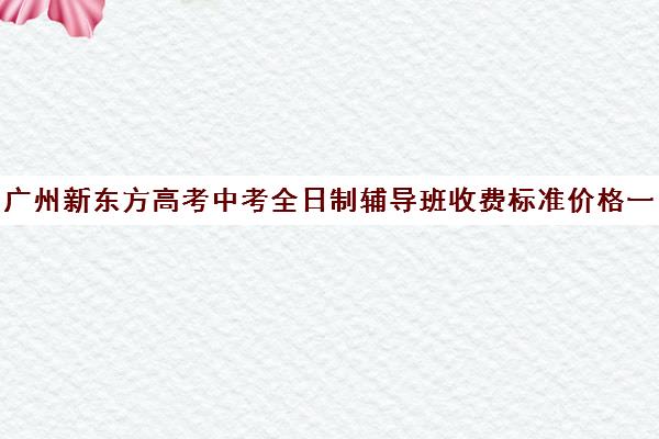 广州新东方高考中考全日制辅导班收费标准价格一览(广州新东方全日制学校)