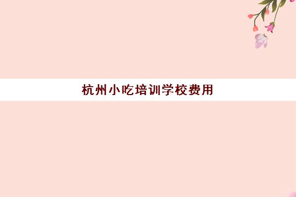 杭州小吃培训学校费用(杭州口碑好的小吃培训)