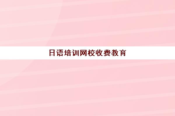 日语培训网校收费教育(学日语樱花和沪江哪个网校好)