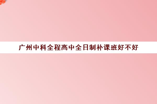 广州中科全程高中全日制补课班好不好(广州中科全程高考复读学校)