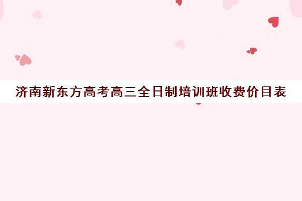 济南新东方高考高三全日制培训班收费价目表(济南新东方培训学校官网)