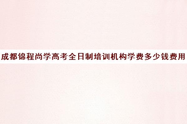 成都锦程尚学高考全日制培训机构学费多少钱费用一览表(成都高三全日制补课一般多少钱