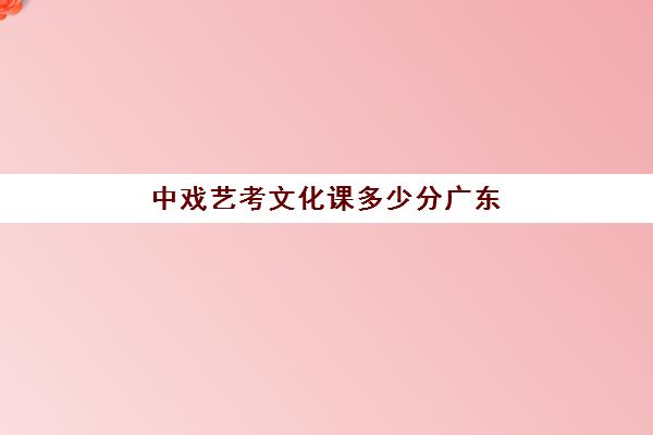 中戏艺考文化课多少分广东(中戏文化课录取分数线2024多少分)