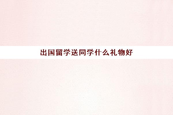 出国留学送同学什么礼物好(妹妹出国留学送什么礼物)