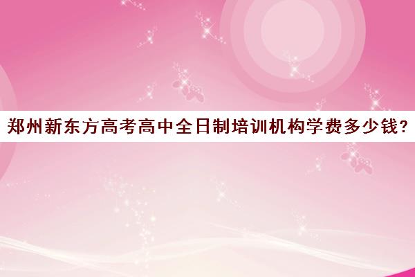 郑州新东方高考高中全日制培训机构学费多少钱?费用一览表(新东方培训学校学费)