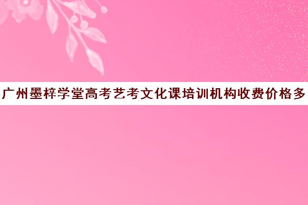 广州墨梓学堂高考艺考文化课培训机构收费价格多少钱(广州大学城艺考培训机构)