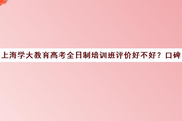 上海学大教育高考全日制培训班评价好不好？口碑如何？（成人高考报班哪个机构好）