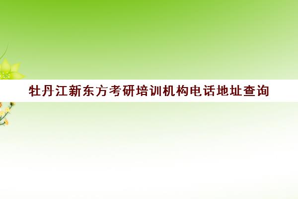 牡丹江新东方考研培训机构电话地址查询(新东方考研机构怎么样)