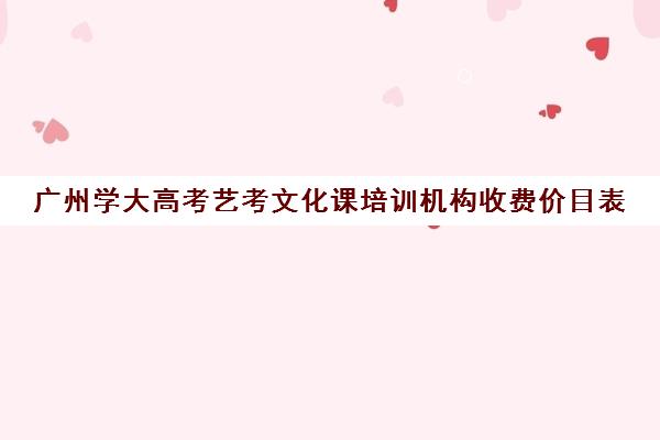 广州学大高考艺考文化课培训机构收费价目表(广州艺考培训哪家最好)