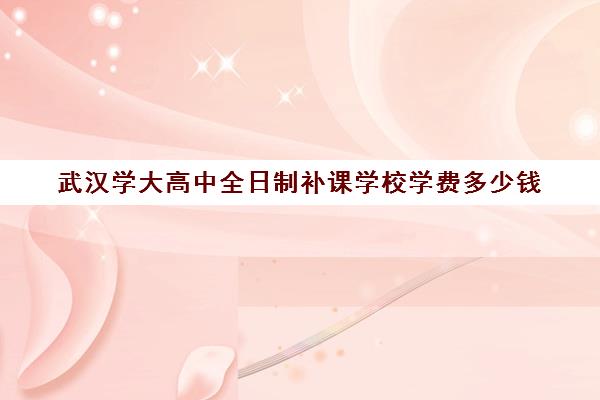 武汉学大高中全日制补课学校学费多少钱(武汉睿升复读学校收费)