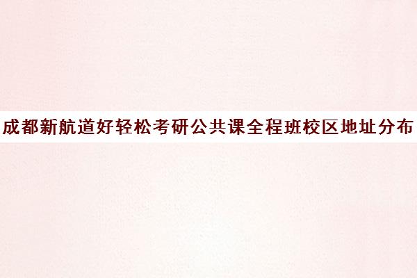 成都新航道好轻松考研公共课全程班校区地址分布（成都新东方考研集训营怎么样）