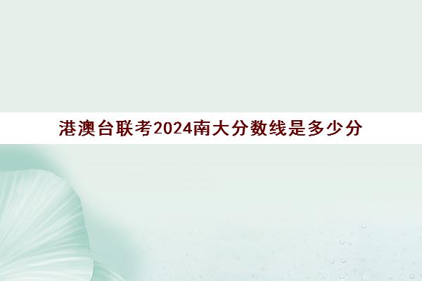 港澳台联考2024南大分数线是多少分(2024年联考分数线)