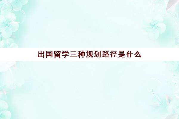 出国留学三种规划路径是什么(出国留学特点)