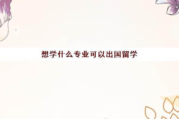 想学什么专业可以出国留学(普通家庭出国留学)