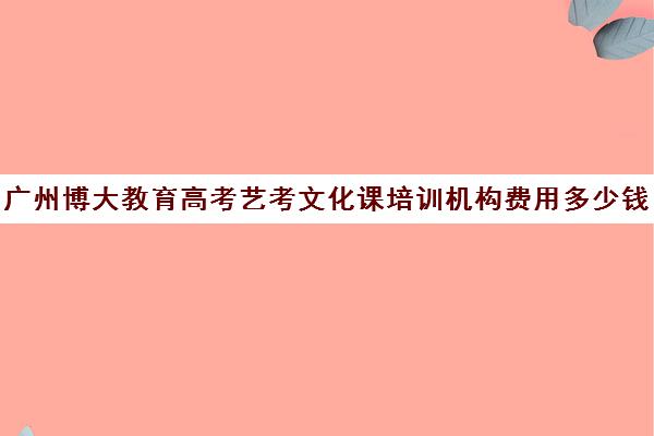 广州博大教育高考艺考文化课培训机构费用多少钱(广州艺考培训哪家最好)