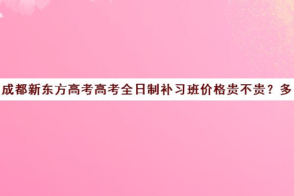 成都新东方高考高考全日制补习班价格贵不贵？多少钱一年