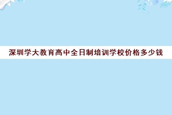 深圳学大教育高中全日制培训学校价格多少钱(高三全日制补课机构)