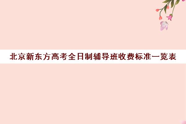 北京新东方高考全日制辅导班收费标准一览表（初三全日制辅导班招生简章）