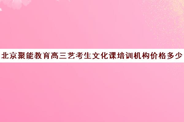 北京聚能教育高三艺考生文化课培训机构价格多少钱(北京十大艺考培训机构)